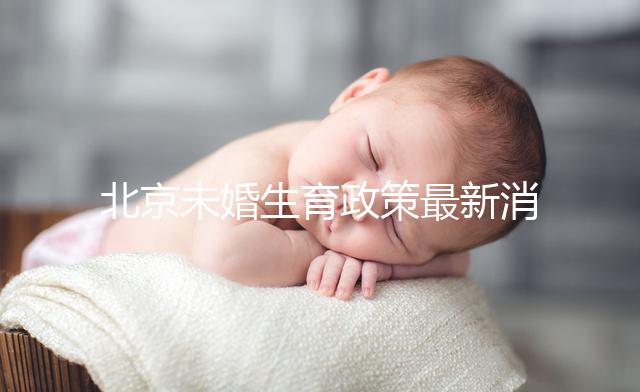 北京未婚生育政策最新消息來了！海淀、東城區(qū)可享生育津貼