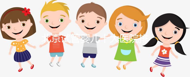 北京試管嬰兒十大醫院排名榜，選擇正規助孕機構靠譜