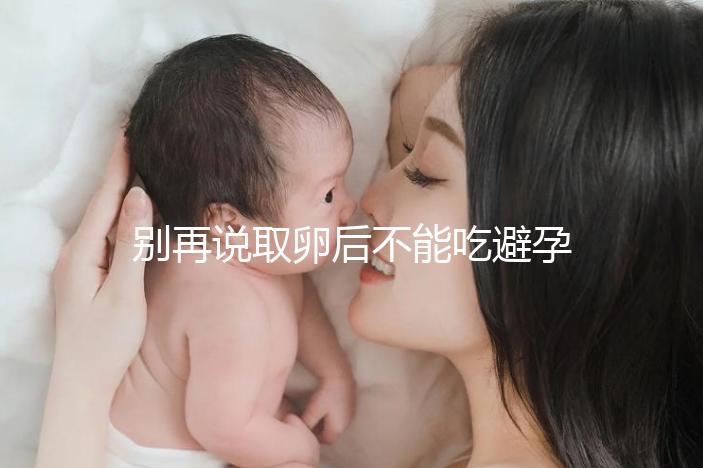 別再說取卵后不能吃避孕藥了！服用后這3大作用了解下