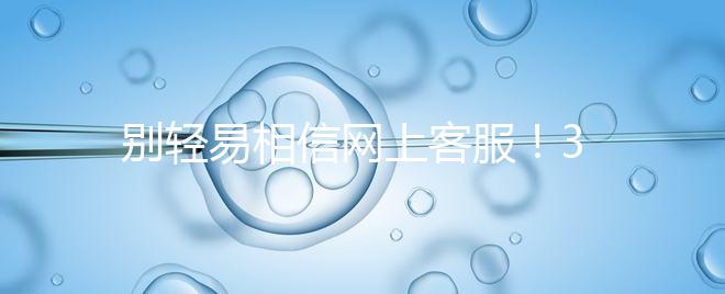 別輕易相信網上客服!3招甄別真假中信湘雅試管咨詢區