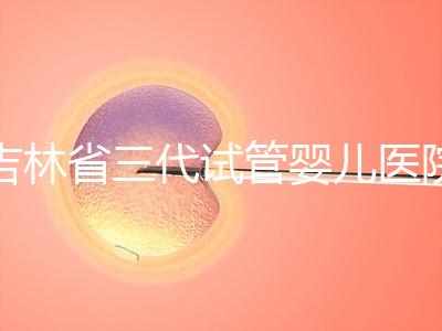 吉林省三代試管嬰兒醫院成功率排名大公開，哪家好心里有數