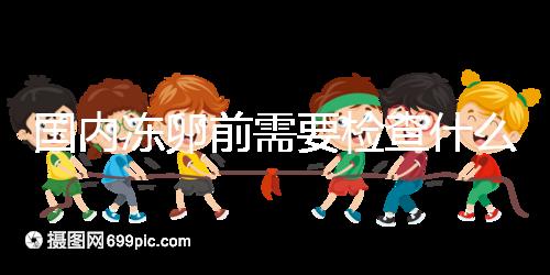 國(guó)內(nèi)凍卵前需要檢查什么早知道!這些注意事項(xiàng)也不容忽視