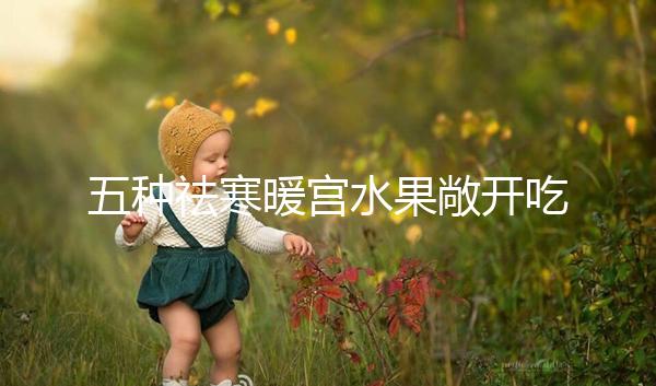 五種祛寒暖宮水果敞開吃，女性調(diào)經(jīng)止痛好幫手