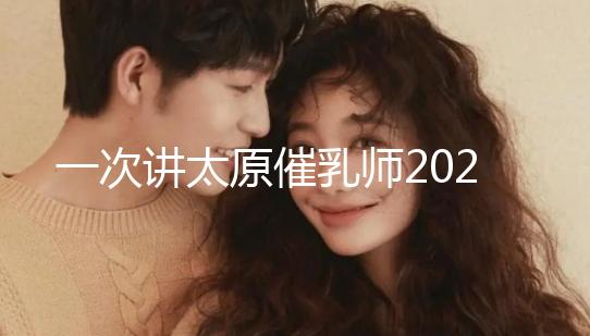 一次講太原催乳師2024單次多少錢，看完省多少錢