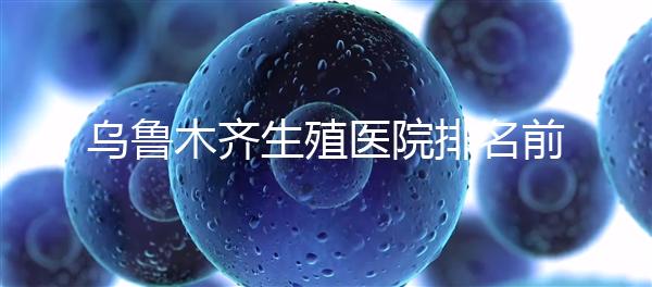 烏魯木齊生殖醫(yī)院排名前十,新疆軍區(qū)總醫(yī)院專家不容錯(cuò)過