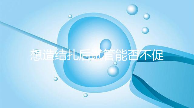 想造結(jié)扎后試管能否不促排卵看這，不做會怎樣輕松了解