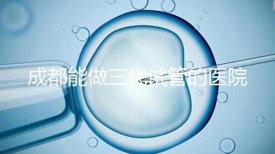 成都能做三代試管的醫院介紹,哪家技術更好要知道