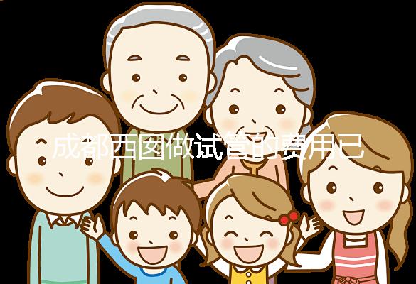 成都西囡做試管的費用已公布，附2025最新西囡醫院試管成功率！