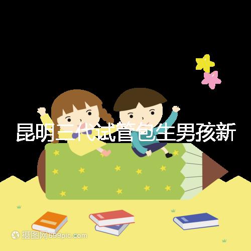 昆明三代試管包生男孩新騙局！別被價格便宜、幾率大迷了眼