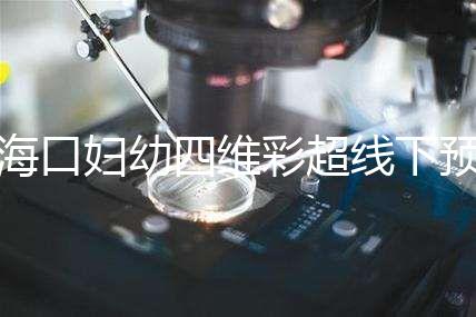 海口婦幼四維彩超線下預(yù)約難看這，網(wǎng)上掛號快捷費用還透明