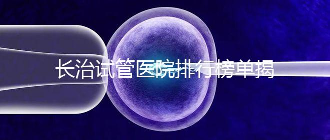 長(zhǎng)治試管醫(yī)院排行榜單揭曉，來看哪家助孕成功率高且實(shí)力好