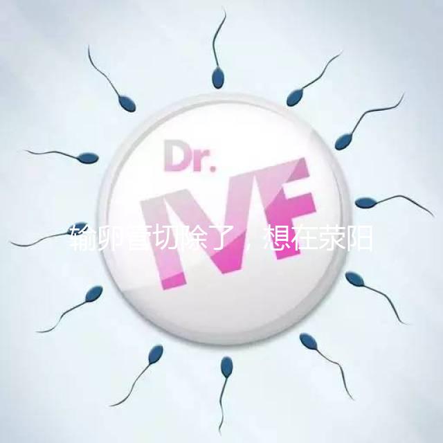 輸卵管切除了，想在滎陽做試管嬰兒要花多少錢？