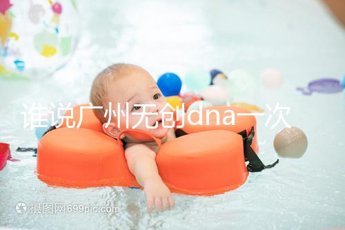 誰說廣州無創dna一次費用要千元，符合條件廣東省婦幼免費