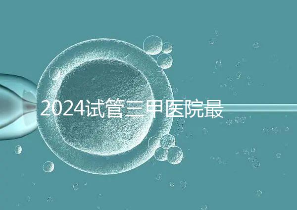 2024試管三甲醫(yī)院最新排行榜來了！哪家好一目了然