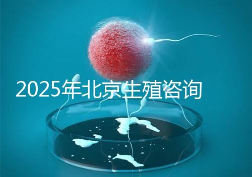 2025年北京生殖咨詢公司推薦榜單：專業(yè)機構(gòu)綜合實力排名發(fā)布