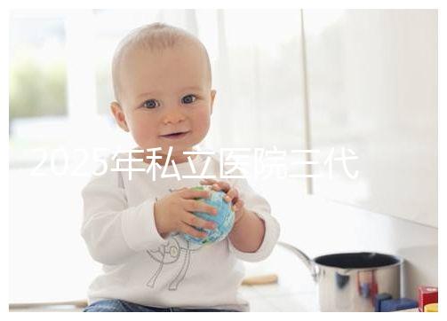 2025年私立醫院三代試管嬰兒費用較高，公開收費標準助你提前做好經濟準備！